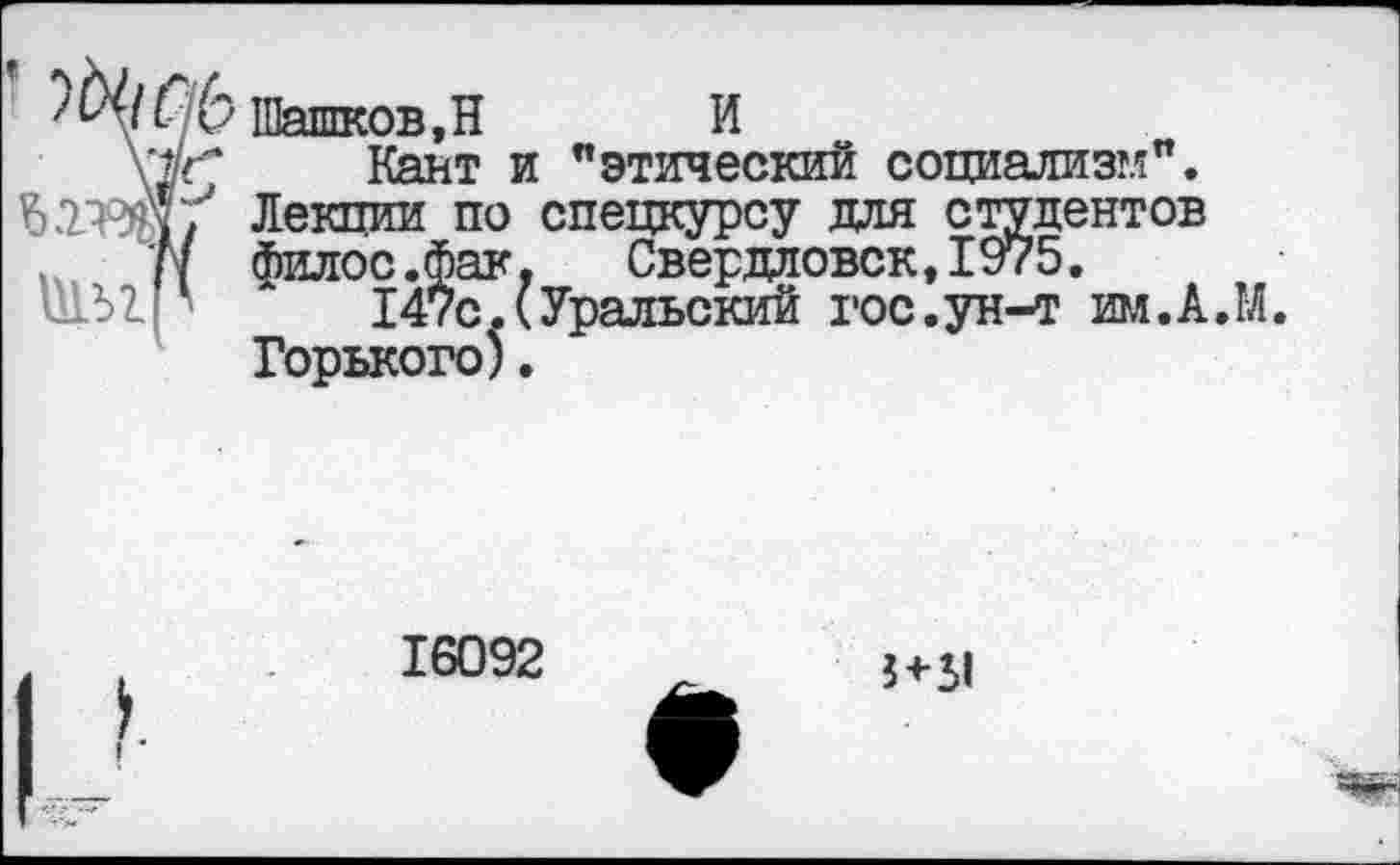 ﻿^/(/6 Шашков, Н И
у г"	Кант и "этический социализм".
йГШЭДу Лекпии по спецкурсу для студентов
I филос.фак, Свердловск,1975.
147с.(Уральский гос.ун-т им.А.М.
Горького).
16092
3+31